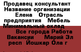 Продавец-консультант › Название организации ­ Елена › Отрасль предприятия ­ Мебель › Минимальный оклад ­ 20 000 - Все города Работа » Вакансии   . Марий Эл респ.,Йошкар-Ола г.